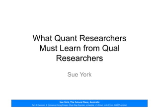 Sue	
  York,	
  The	
  Future	
  Place,	
  Australia	
  
Part	
  1:	
  Session	
  3,	
  Convenor	
  Greg	
  Coops,	
  Chair	
  Ray	
  Poynter,	
  schedule	
  =	
  5:52am	
  to	
  6:17am	
  (GMT/London)	
  
What Quant Researchers
Must Learn from Qual
Researchers
Sue York
 