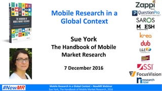 Mobile	Research	in	a	Global	Context	–	NewMR	Webinar	
Sue	York,	The	Handbook	of	Mobile	Market	Research,	2016	
Mobile	Research	in	a	
Global	Context	
Sue	York	
The	Handbook	of	Mobile	
Market	Research	
	
7	December	2016	
 