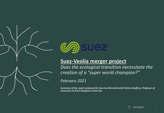 1
Suez-Veolia merger project
Does the ecological transition necessitate the
creation of a “super world champion?”
February 2021
Summary of the report produced for Suez by Altermind with Patrice Geoffron, Professor of
Economics at Paris Dauphine University
 