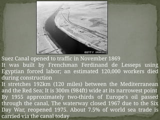 Suez Canal opened to traffic in November 1869
It was built by Frenchman Ferdinand de Lesseps using
Egyptian forced labor; an estimated 120,000 workers died
during construction
It stretches 192km (120 miles) between the Mediterranean
and the Red Sea; It is 300m (984ft) wide at its narrowest point
By 1955 approximately two-thirds of Europe's oil passed
through the canal, The waterway closed 1967 due to the Six
Day War, reopened 1975. About 7.5% of world sea trade is
carried via the canal today
 