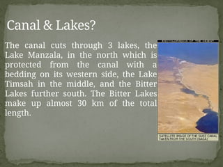 The canal cuts through 3 lakes, the
Lake Manzala, in the north which is
protected from the canal with a
bedding on its western side, the Lake
Timsah in the middle, and the Bitter
Lakes further south. The Bitter Lakes
make up almost 30 km of the total
length.
Canal & Lakes?
 