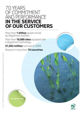 70 YEARS
OF COMMITMENT
AND PERFORMANCE
IN THE SERVICE
OF OF UR CUSTOMERS
More than 1 billion people served
by Degrémont facilities
More than 10,000 sites equipped withwith
a Degrémont technology
€1,053 million turnover in 2009r in 2009
Present in more than 70 countries70 countries
Innovation
Environment
Quality
Security
Ethics
 
