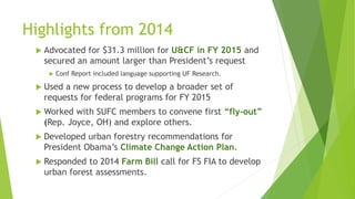 Highlights from 2014
 Advocated for $31.3 million for U&CF in FY 2015 and
secured an amount larger than President’s request
 Conf Report included language supporting UF Research.
 Used a new process to develop a broader set of
requests for federal programs for FY 2015
 Worked with SUFC members to convene first “fly-out”
(Rep. Joyce, OH) and explore others.
 Developed urban forestry recommendations for
President Obama’s Climate Change Action Plan.
 Responded to 2014 Farm Bill call for FS FIA to develop
urban forest assessments.
 