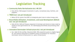 Legislation Tracking
 Community Parks Revitalization Act: HR.201
 Sires (D-NJ): HUD program investments in parks, recreational areas, facilities, and
programs.
 TREES Act: not yet introduced
 Matsui (D-CA): grants from DOE to strategically plant trees to reduce energy costs.
 Brownfields Utilization, Investment, and Local Development (BUILD)
Act: not yet introduced
 Hahn (D-CA): HUD and Treasury repayment of principal and interest on loans made by
lenders to local governments etc. for redeveloping brownfields and promoting urban
renewal.
 Innovative Stormwater Infrastructure Act: not yet introduced
 Sen. Udall (D-CO) and Rep. Edwards (D-MD): EPA competitive grants to eligible higher
ed. and research institutions to establish centers of excellence for innovative
stormwater control infrastructure (i.e. green infrastructure)
 