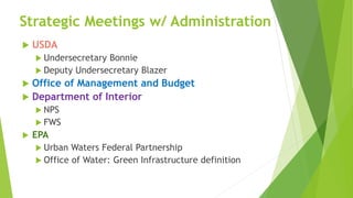Strategic Meetings w/ Administration
 USDA
 Undersecretary Bonnie
 Deputy Undersecretary Blazer
 Office of Management and Budget
 Department of Interior
 NPS
 FWS
 EPA
 Urban Waters Federal Partnership
 Office of Water: Green Infrastructure definition
 
