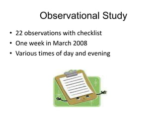 Observational Study
• 22 observations with checklist
• One week in March 2008
• Various times of day and evening

 