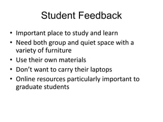 Student Feedback
• Important place to study and learn
• Need both group and quiet space with a
variety of furniture
• Use their own materials
• Don’t want to carry their laptops
• Online resources particularly important to
graduate students

 