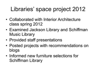 Libraries’ space project 2012
• Collaborated with Interior Architecture
class spring 2012
• Examined Jackson Library and Schiffman
Music Library
• Provided staff presentations
• Posted projects with recommendations on
blogs
• Informed new furniture selections for
Schiffman Library

 