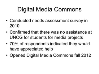 Digital Media Commons
• Conducted needs assessment survey in
2010
• Confirmed that there was no assistance at
UNCG for students for media projects
• 70% of respondents indicated they would
have appreciated help
• Opened Digital Media Commons fall 2012

 