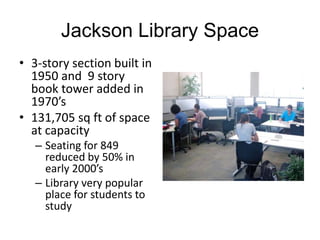 Jackson Library Space
• 3-story section built in
1950 and 9 story
book tower added in
1970’s
• 131,705 sq ft of space
at capacity
– Seating for 849
reduced by 50% in
early 2000’s
– Library very popular
place for students to
study

 