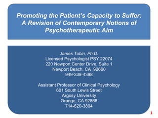 Promoting the Patient’s Capacity to Suffer:
A Revision of Contemporary Notions of
Psychotherapeutic Aim
James Tobin, Ph.D.
Licensed Psychologist PSY 22074
220 Newport Center Drive, Suite 1
Newport Beach, CA 92660
949-338-4388
Assistant Professor of Clinical Psychology
601 South Lewis Street
Argosy University
Orange, CA 92868
714-620-3804
1
 