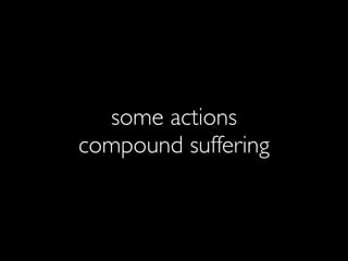 some actions
compound suffering
 