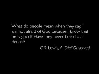 What do people mean when they say, ‘I
am not afraid of God because I know that
he is good?’ Have they never been to a
dentist?
               C.S. Lewis, A Grief Observed
 