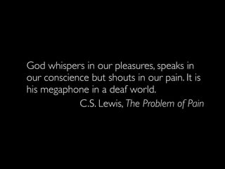 God whispers in our pleasures, speaks in
our conscience but shouts in our pain. It is
his megaphone in a deaf world.
            C.S. Lewis, The Problem of Pain
 
