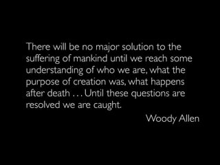 There will be no major solution to the
suffering of mankind until we reach some
understanding of who we are, what the
purpose of creation was, what happens
after death . . . Until these questions are
resolved we are caught.
                                 Woody Allen
 