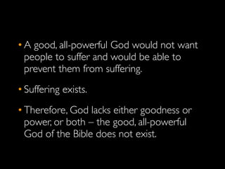 • A good, all-powerful God would not want
  people to suffer and would be able to
  prevent them from suffering.
• Suffering exists.
• Therefore, God lacks either goodness or
  power, or both – the good, all-powerful
  God of the Bible does not exist.
 