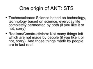 One origin of ANT: STS Technoscience: Science based on technology, technology based on science, everyday life completely permeated by both (if you like it or not, sorry) Realism/Constructivism: Not many things left which are not made by people (if you like it or not, sorry). And those things made by people are in fact real!  