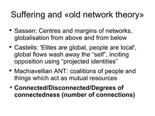 Suffering and «old network theory» Sassen: Centres and margins of networks, globalisation from above and from below Castells: 'Elites are global, people are local', global flows wash away the “self”, inciting opposition using “projected identities” Machiavellian ANT: coalitions of people and things which act as mutual resources Connected/Disconnected/Degrees of connectedness (number of connections) 