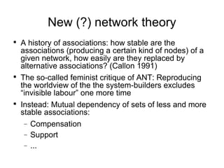 New (?) network theory A history of associations: how stable are the associations (producing a certain kind of nodes) of a given network, how easily are they replaced by alternative associations? (Callon 1991) The so-called feminist critique of ANT: Reproducing the worldview of the the system-builders excludes “invisible labour” one more time Instead: Mutual dependency of sets of less and more stable associations: Compensation Support ... 
