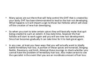 • Many spices are out there that will help control the DHT that is created by
your body. DHT has been demonstrated to lead to the hair not developing.
What happens is it will impart a sign to those hair follicles which will close
off the creation of new hair developing.
• So when you start to take certain spices they will basically make that quit
being created to such an extent. It may take time, however the hair
follicles will start to work again and you will see new hair development.
Since hair becomes gradually it can take time for it to look great again.
• In any case, at least you have ways that you will actually want to ideally
battle hereditary hair loss. A portion of those spices are horsetail, Stinging
Nettle, Rosemary, and birch. Attempt these musings to check whether you
cannot have the problem of hereditary hair loss. Also make certain to see
the specialist in the event that you see an inordinate amount of hair loss.
 