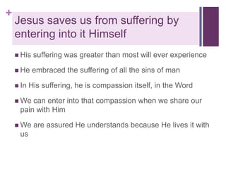+

Jesus saves us from suffering by
entering into it Himself
 His

suffering was greater than most will ever experience

 He

embraced the suffering of all the sins of man

 In

His suffering, he is compassion itself, in the Word

 We

can enter into that compassion when we share our
pain with Him

 We

us

are assured He understands because He lives it with

 