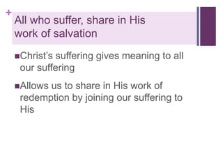 +

All who suffer, share in His
work of salvation
Christ’s

suffering gives meaning to all
our suffering

Allows

us to share in His work of
redemption by joining our suffering to
His

 