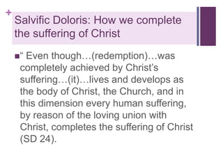 +

Salvific Doloris: How we complete
the suffering of Christ
“

Even though…(redemption)…was
completely achieved by Christ’s
suffering…(it)…lives and develops as
the body of Christ, the Church, and in
this dimension every human suffering,
by reason of the loving union with
Christ, completes the suffering of Christ
(SD 24).

 