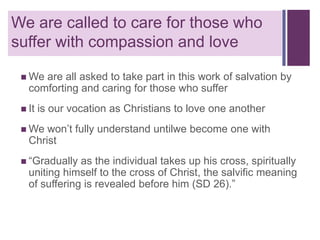 + are called to care for those who
We
suffer with compassion and love
 We

are all asked to take part in this work of salvation by
comforting and caring for those who suffer

 It

is our vocation as Christians to love one another

 We

won’t fully understand untilwe become one with
Christ

 “Gradually

as the individual takes up his cross, spiritually
uniting himself to the cross of Christ, the salvific meaning
of suffering is revealed before him (SD 26).”

 