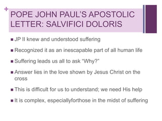 +

POPE JOHN PAUL’S APOSTOLIC
LETTER: SALVIFICI DOLORIS
 JP

II knew and understood suffering

 Recognized
 Suffering
 Answer

it as an inescapable part of all human life

leads us all to ask “Why?”

lies in the love shown by Jesus Christ on the

cross
 This

 It

is difficult for us to understand; we need His help

is complex, especiallyforthose in the midst of suffering

 