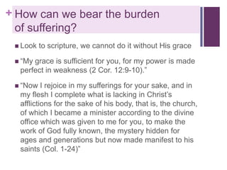 + How can we bear the burden
of suffering?
 Look

to scripture, we cannot do it without His grace

 “My

grace is sufficient for you, for my power is made
perfect in weakness (2 Cor. 12:9-10).”

 “Now

I rejoice in my sufferings for your sake, and in
my flesh I complete what is lacking in Christ’s
afflictions for the sake of his body, that is, the church,
of which I became a minister according to the divine
office which was given to me for you, to make the
work of God fully known, the mystery hidden for
ages and generations but now made manifest to his
saints (Col. 1-24)”

 