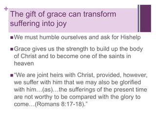 +

The gift of grace can transform
suffering into joy
 We

must humble ourselves and ask for Hishelp

 Grace

gives us the strength to build up the body
of Christ and to become one of the saints in
heaven

 “We

are joint heirs with Christ, provided, however,
we suffer with him that we may also be glorified
with him…(as)…the sufferings of the present time
are not worthy to be compared with the glory to
come…(Romans 8:17-18).”

 