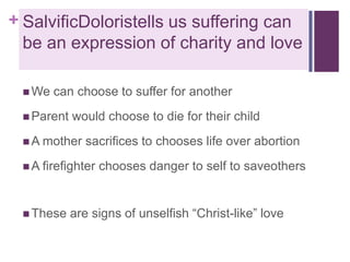 + SalvificDoloristells us suffering can
be an expression of charity and love
 We

can choose to suffer for another

 Parent

would choose to die for their child

 A mother

sacrifices to chooses life over abortion

 A firefighter

 These

chooses danger to self to saveothers

are signs of unselfish “Christ-like” love

 