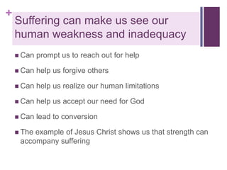 +

Suffering can make us see our
human weakness and inadequacy
 Can

prompt us to reach out for help

 Can

help us forgive others

 Can

help us realize our human limitations

 Can

help us accept our need for God

 Can

lead to conversion

 The

example of Jesus Christ shows us that strength can
accompany suffering

 