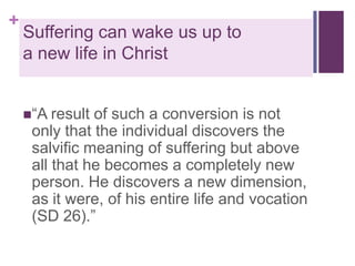 +

Suffering can wake us up to
a new life in Christ
“A result

of such a conversion is not
only that the individual discovers the
salvific meaning of suffering but above
all that he becomes a completely new
person. He discovers a new dimension,
as it were, of his entire life and vocation
(SD 26).”

 