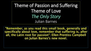 Theme of Passion and Suffering
Theme of Love
The Only Story
Julian Barnes
"Remember, as you read this small book, generally and
specifically about love, remember that suffering is, after
all, the Latin root for passion“: Ellen Prentiss Campbell
on Julian Barnes's new novel.
 