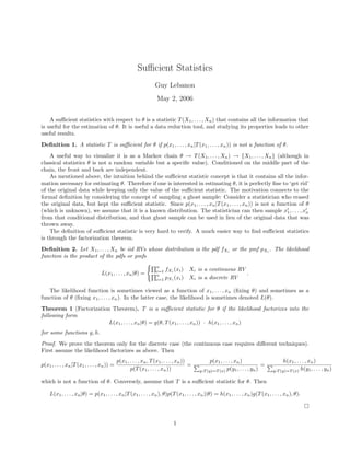 Sufficient Statistics
Guy Lebanon
May 2, 2006
A sufficient statistics with respect to θ is a statistic T(X1, . . . , Xn) that contains all the information that
is useful for the estimation of θ. It is useful a data reduction tool, and studying its properties leads to other
useful results.
Definition 1. A statistic T is sufficient for θ if p(x1, . . . , xn|T(x1, . . . , xn)) is not a function of θ.
A useful way to visualize it is as a Markov chain θ → T(X1, . . . , Xn) → {X1, . . . , Xn} (although in
classical statistics θ is not a random variable but a specific value). Conditioned on the middle part of the
chain, the front and back are independent.
As mentioned above, the intuition behind the sufficient statistic concept is that it contains all the infor-
mation necessary for estimating θ. Therefore if one is interested in estimating θ, it is perfectly fine to ‘get rid’
of the original data while keeping only the value of the sufficient statistic. The motivation connects to the
formal definition by considering the concept of sampling a ghost sample: Consider a statistician who erased
the original data, but kept the sufficient statistic. Since p(x1, . . . , xn|T(x1, . . . , xn)) is not a function of θ
(which is unknown), we assume that it is a known distribution. The statistician can then sample x1, . . . , xn
from that conditional distribution, and that ghost sample can be used in lieu of the original data that was
thrown away.
The definition of sufficient statistic is very hard to verify. A much easier way to find sufficient statistics
is through the factorization theorem.
Definition 2. Let X1, . . . , Xn be iid RVs whose distribution is the pdf fXi
or the pmf pXi
. The likelihood
function is the product of the pdfs or pmfs
L(x1, . . . , xn|θ) =
n
i=1 fXi (xi) Xi is a continuous RV
n
i=1 pXi
(xi) Xi is a discrete RV
.
The likelihood function is sometimes viewed as a function of x1, . . . , xn (fixing θ) and sometimes as a
function of θ (fixing x1, . . . , xn). In the latter case, the likelihood is sometimes denoted L(θ).
Theorem 1 (Factorization Theorem). T is a sufficient statistic for θ if the likelihood factorizes into the
following form
L(x1, . . . , xn|θ) = g(θ, T(x1, . . . , xn)) · h(x1, . . . , xn)
for some functions g, h.
Proof. We prove the theorem only for the discrete case (the continuous case requires different techniques).
First assume the likelihood factorizes as above. Then
p(x1, . . . , xn|T(x1, . . . , xn)) =
p(x1, . . . , xn, T(x1, . . . , xn))
p(T(x1, . . . , xn))
=
p(x1, . . . , xn)
y:T (y)=T (x) p(y1, . . . , yn)
=
h(x1, . . . , xn)
y:T (y)=T (x) h(y1, . . . , yn)
which is not a function of θ. Conversely, assume that T is a sufficient statistic for θ. Then
L(x1, . . . , xn|θ) = p(x1, . . . , xn|T(x1, . . . , xn), θ)p(T(x1, . . . , xn)|θ) = h(x1, . . . , xn)g(T(x1, . . . , xn), θ).
1