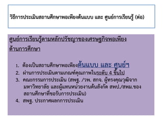 ศูนย์การเรียนรู้ตามหลักปรัชญาของเศรษฐกิจพอเพียง
ด้านการศึกษา
1. ต้องเป็นสถานศึกษาพอเพียงต้นแบบ และ ศูนย์ฯ
2. ผ่านการประเมินตามเกณฑ์คุณภาพในระดับ 4 ขึ้นไป
3. คณะกรรมการประเมิน (สพฐ. /วพ. สกจ. ผู้ทรงคุณวุฒิจาก
มหาวิทยาลัย และผู้แทนหน่วยงานต้นสังกัด สพป./สพม.ของ
สถานศึกษาที่ขอรับการประเมิน)
4. สพฐ. ประกาศผลกการประเมิน
วิธีการประเมินสถานศึกษาพอเพียงต้นแบบ และ ศูนย์การเรียนรู้ (ต่อ)
 