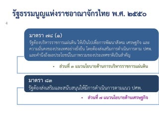 รัฐธรรมนูญแห่งราชอาณาจักรไทย พ.ศ. ๒๕๕๐
• ส่วนที่ ๓ แนวนโยบายด้านการบริหารราชการแผ่นดิน
มาตรา ๗๘ (๑)
รัฐต้องบริหารราชการแผ่นดิน ให้เป็นไปเพื่อการพัฒนาสังคม เศรษฐกิจ และ
ความมั่นคงของประเทศอย่างยั่งยืน โดยต้องส่งเสริมการดาเนินการตาม ปศพ.
และคานึงถึงผลประโยชน์ในภาพรวมของประเทศชาติเป็นสาคัญ
• ส่วนที่ ๗ แนวนโยบายด้านเศรษฐกิจ
มาตรา ๘๓
รัฐต้องส่งเสริมและสนับสนุนให้มีการดาเนินการตามแนว ปศพ.
4
 