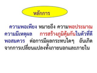 หลักการ
ความพอเพียง หมายถึง ความพอประมาณ
ความมีเหตุผล การสร้างภูมิคุ้มกันในตัวที่ดี
พอสมควร ต่อการมีผลกระทบใดๆ อันเกิด
จากการเปลี่ยนแปลงทั้งภายนอกและภายใน
 