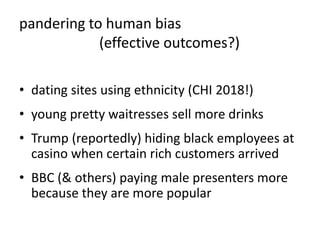 pandering to human bias
(effective outcomes?)
• dating sites using ethnicity (CHI 2018!)
• young pretty waitresses sell more drinks
• Trump (reportedly) hiding black employees at
casino when certain rich customers arrived
• BBC (& others) paying male presenters more
because they are more popular
 