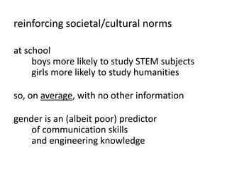 reinforcing societal/cultural norms
at school
boys more likely to study STEM subjects
girls more likely to study humanities
so, on average, with no other information
gender is an (albeit poor) predictor
of communication skills
and engineering knowledge
 