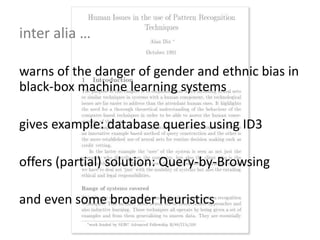 warns of the danger of gender and ethnic bias in
black-box machine learning systems
gives example: database queries using ID3
offers (partial) solution: Query-by-Browsing
and even some broader heuristics
inter alia …
 