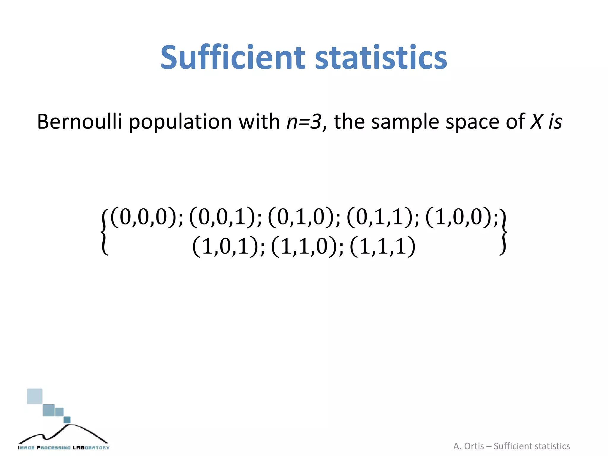 Sufficient statistics
Bernoulli population with n=3, the sample space of X is
0,0,0 ; 0,0,1 ; 0,1,0 ; 0,1,1 ; 1,0,0 ;
1,0,1 ; 1,1,0 ; 1,1,1
A. Ortis – Sufficient statistics
 