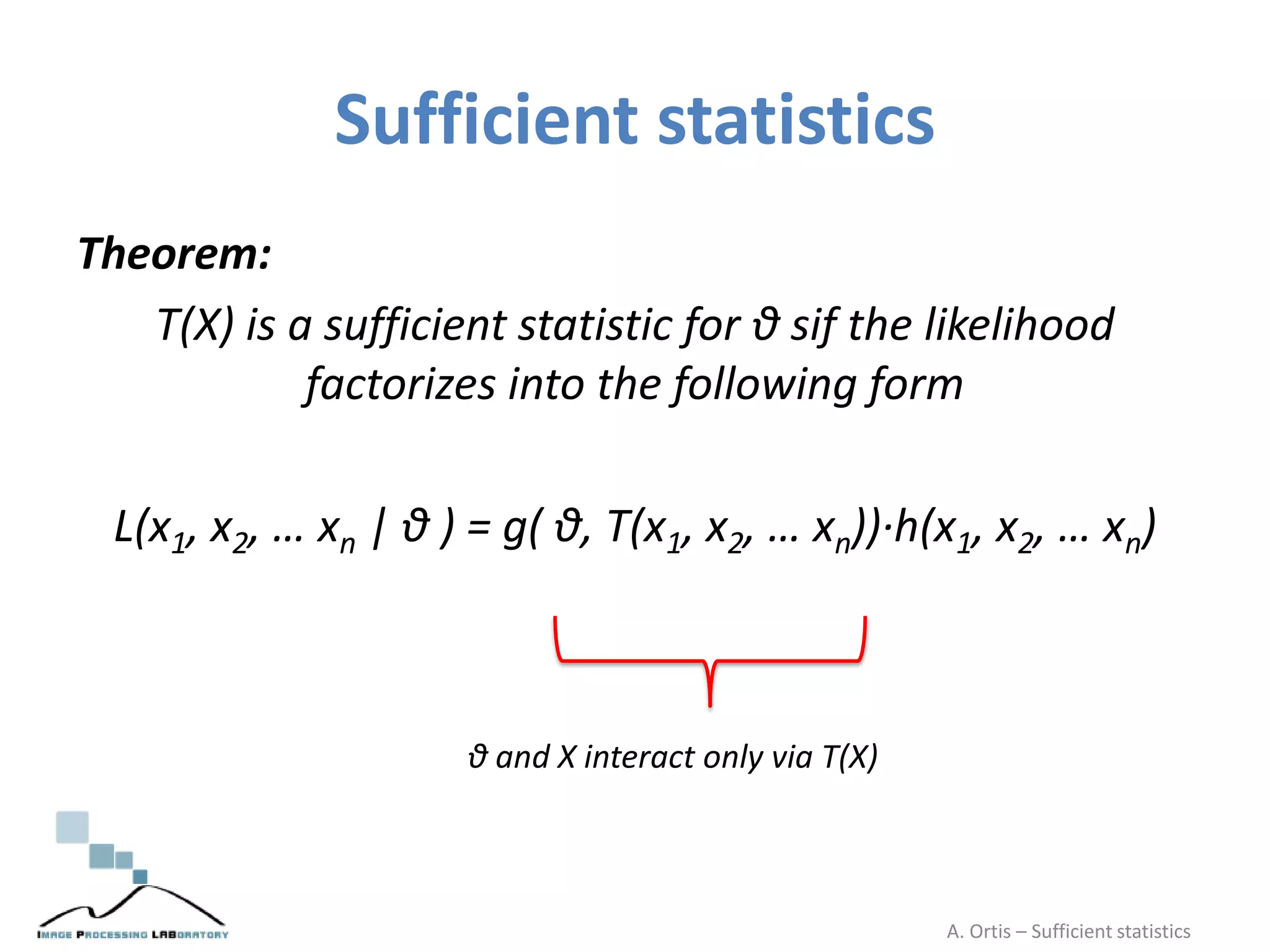 Sufficient statistics
Theorem:
T(X) is a sufficient statistic for θ sif the likelihood
factorizes into the following form
L(x1, x2, … xn | θ ) = g( θ, T(x1, x2, … xn))·h(x1, x2, … xn)
θ and X interact only via T(X)
A. Ortis – Sufficient statistics
 