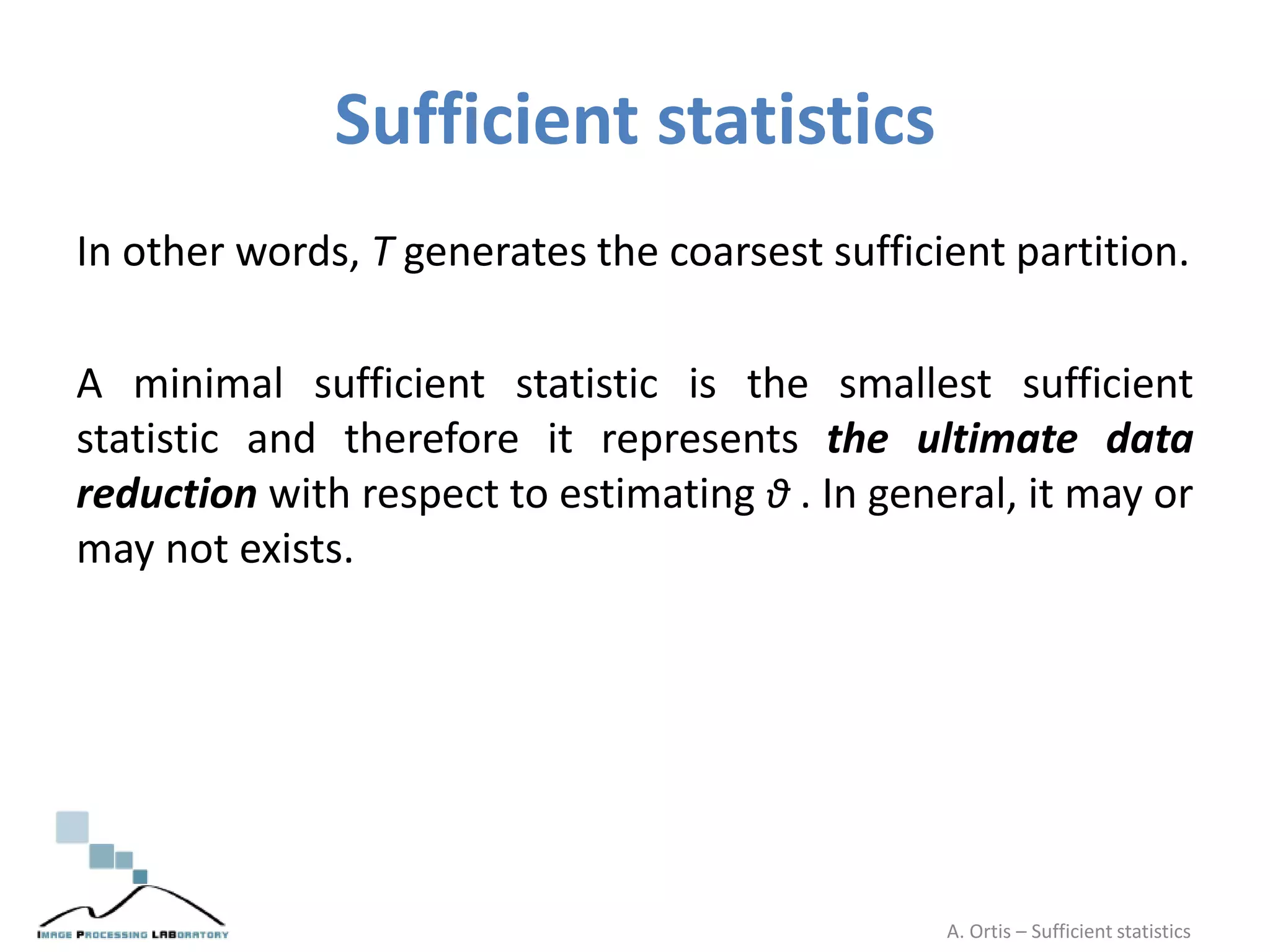 Sufficient statistics
In other words, T generates the coarsest sufficient partition.
A minimal sufficient statistic is the smallest sufficient
statistic and therefore it represents the ultimate data
reduction with respect to estimating θ . In general, it may or
may not exists.
A. Ortis – Sufficient statistics
 