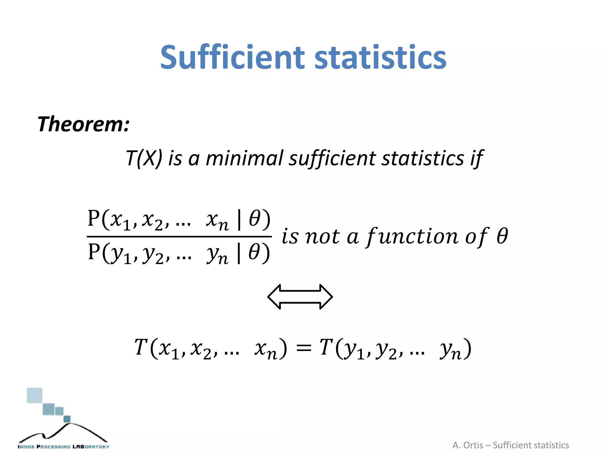 Sufficient statistics
Theorem:
T(X) is a minimal sufficient statistics if
P(𝑥1, 𝑥2, … 𝑥 𝑛 | 𝜃)
P(𝑦1, 𝑦2, … 𝑦𝑛 | 𝜃)
𝑖𝑠 𝑛𝑜𝑡 𝑎 𝑓𝑢𝑛𝑐𝑡𝑖𝑜𝑛 𝑜𝑓 𝜃
𝑇(𝑥1, 𝑥2, … 𝑥 𝑛) = 𝑇(𝑦1, 𝑦2, … 𝑦𝑛)
A. Ortis – Sufficient statistics
 