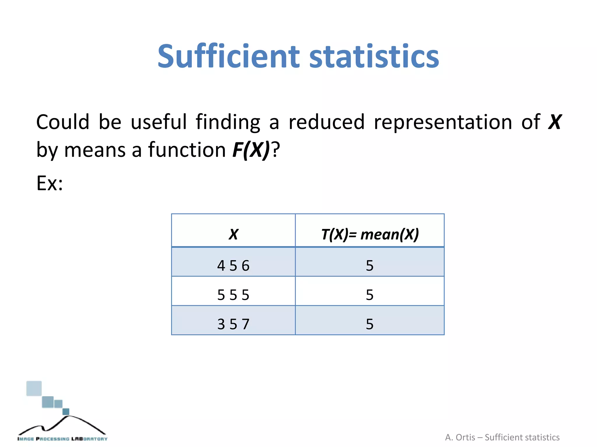 Sufficient statistics
Could be useful finding a reduced representation of X
by means a function F(X)?
Ex:
X T(X)= mean(X)
4 5 6 5
5 5 5 5
3 5 7 5
A. Ortis – Sufficient statistics
 