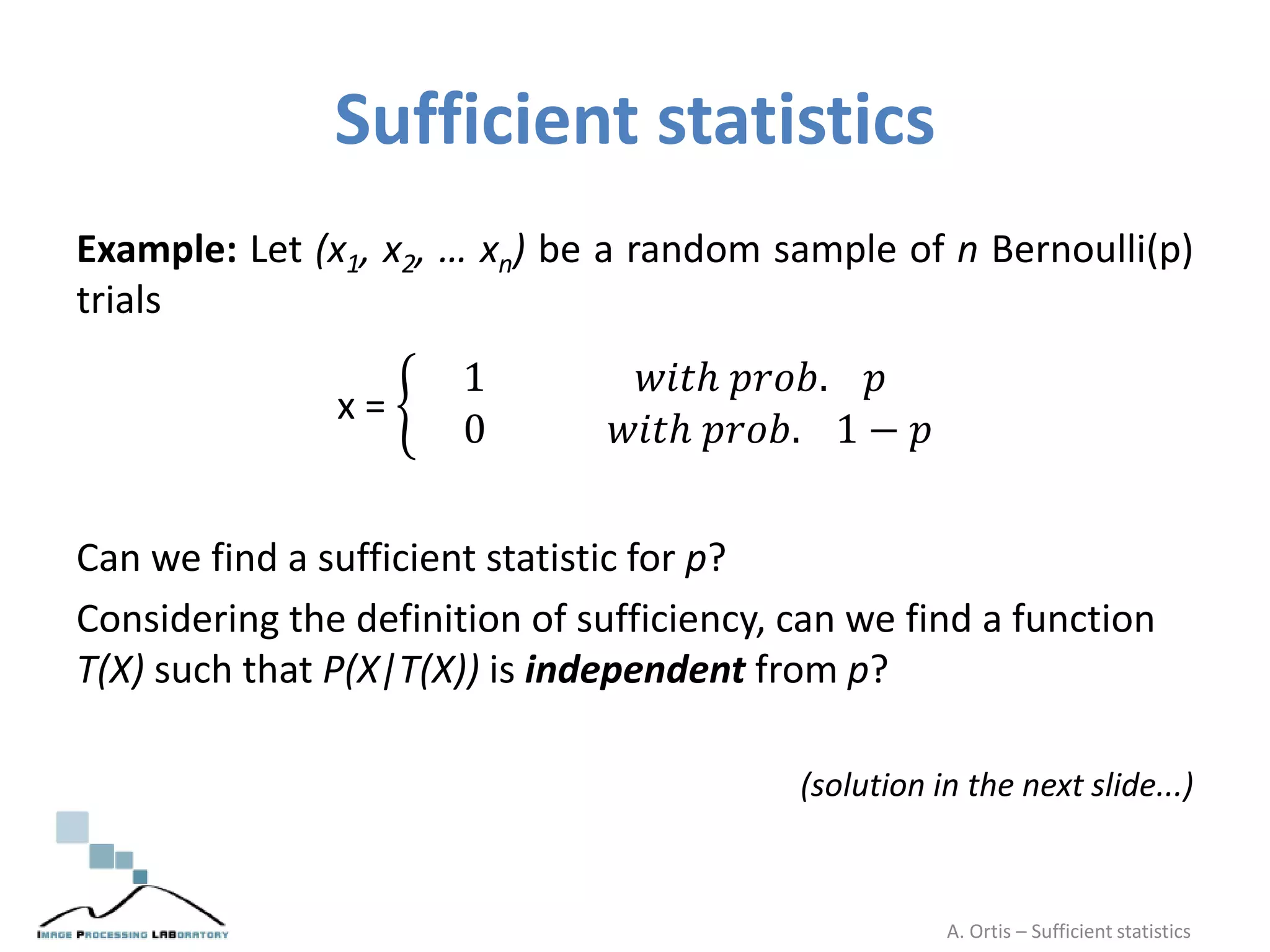 Sufficient statistics
Example: Let (x1, x2, … xn) be a random sample of n Bernoulli(p)
trials
x =
1 𝑤𝑖𝑡ℎ 𝑝𝑟𝑜𝑏. 𝑝
0 𝑤𝑖𝑡ℎ 𝑝𝑟𝑜𝑏. 1 − 𝑝
Can we find a sufficient statistic for p?
Considering the definition of sufficiency, can we find a function
T(X) such that P(X|T(X)) is independent from p?
(solution in the next slide...)
A. Ortis – Sufficient statistics
 