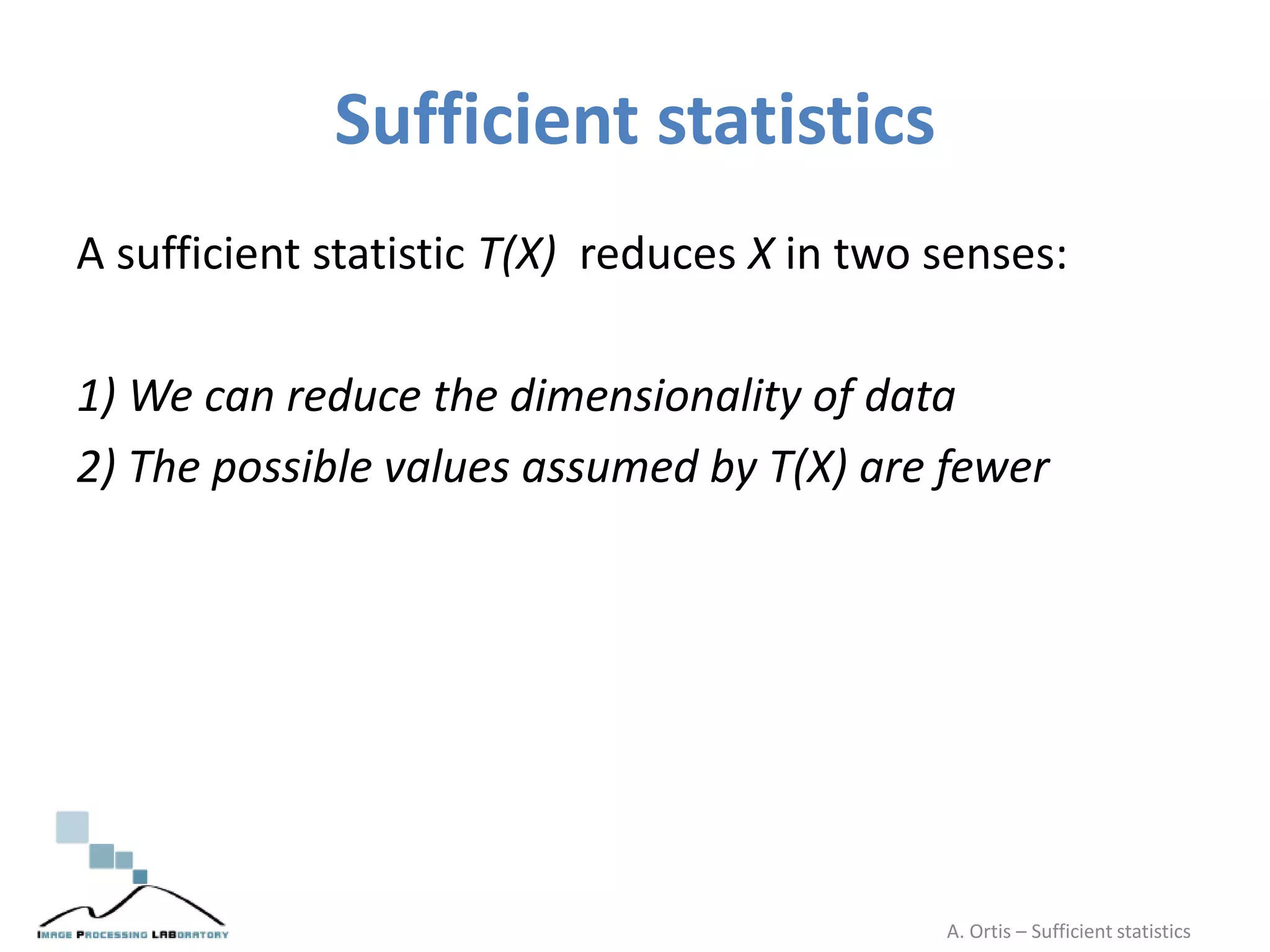 Sufficient statistics
A sufficient statistic T(X) reduces X in two senses:
1) We can reduce the dimensionality of data
2) The possible values assumed by T(X) are fewer
A. Ortis – Sufficient statistics
 