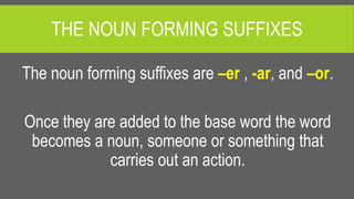THE NOUN FORMING SUFFIXES
The noun forming suffixes are –er , -ar, and –or.
Once they are added to the base word the word
becomes a noun, someone or something that
carries out an action.
 